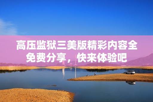 高压监狱三美版精彩内容全免费分享，快来体验吧