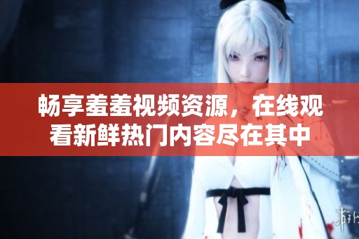 畅享羞羞视频资源，在线观看新鲜热门内容尽在其中
