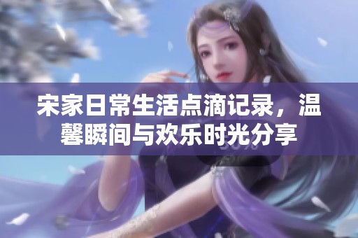 宋家日常生活点滴记录，温馨瞬间与欢乐时光分享