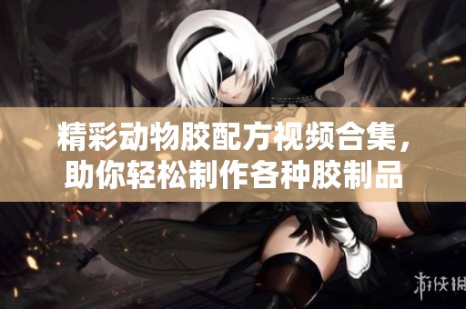 精彩动物胶配方视频合集，助你轻松制作各种胶制品