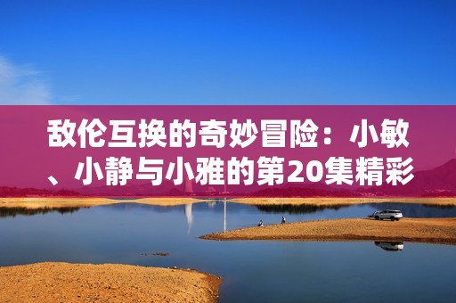 敌伦互换的奇妙冒险：小敏、小静与小雅的第20集精彩揭晓