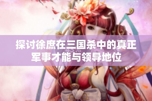 探讨徐庶在三国杀中的真正军事才能与领导地位