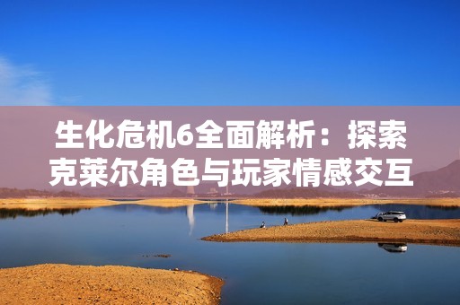生化危机6全面解析：探索克莱尔角色与玩家情感交互