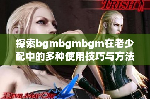 探索bgmbgmbgm在老少配中的多种使用技巧与方法