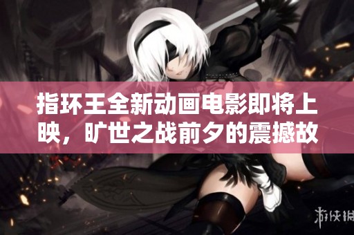 指环王全新动画电影即将上映，旷世之战前夕的震撼故事