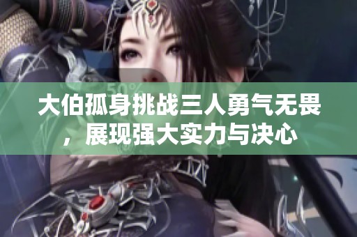 大伯孤身挑战三人勇气无畏，展现强大实力与决心
