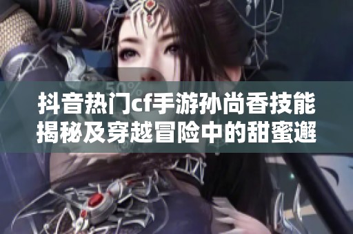 抖音热门cf手游孙尚香技能揭秘及穿越冒险中的甜蜜邂逅探秘