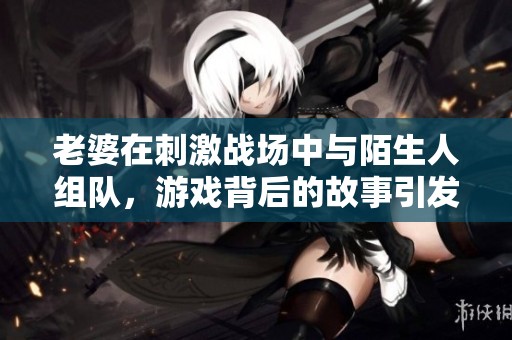 老婆在刺激战场中与陌生人组队，游戏背后的故事引发热议