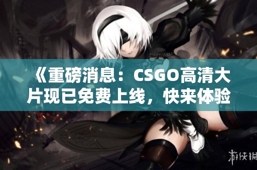 《重磅消息：CSGO高清大片现已免费上线，快来体验》