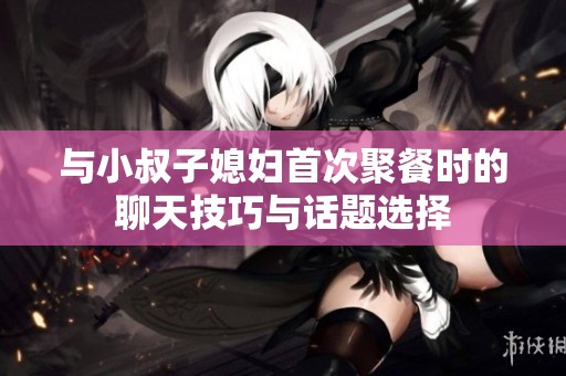 与小叔子媳妇首次聚餐时的聊天技巧与话题选择