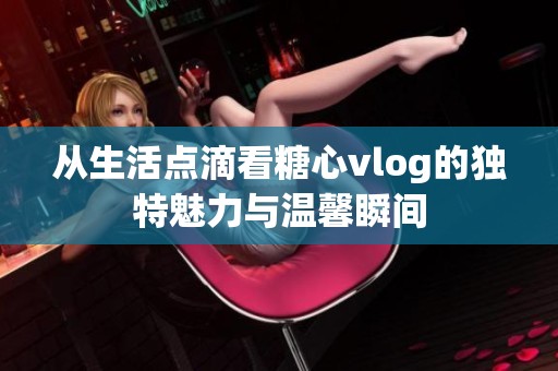 从生活点滴看糖心vlog的独特魅力与温馨瞬间