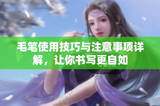 毛笔使用技巧与注意事项详解，让你书写更自如
