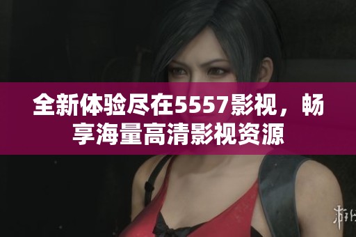 全新体验尽在5557影视，畅享海量高清影视资源