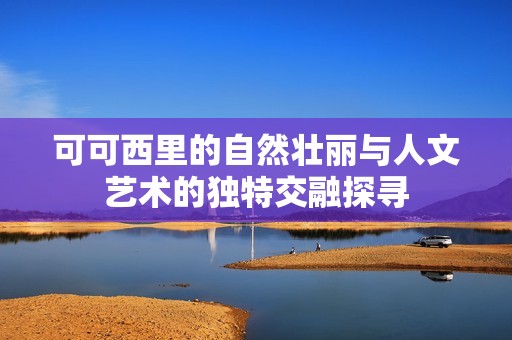 可可西里的自然壮丽与人文艺术的独特交融探寻
