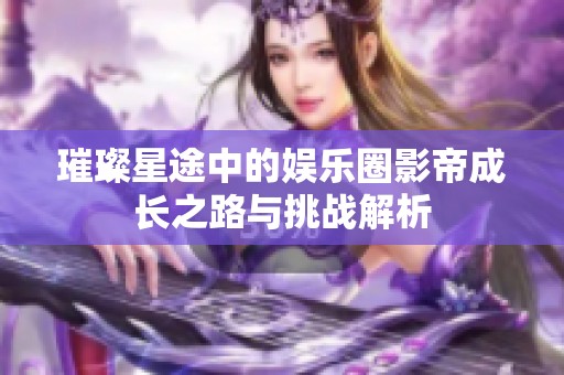 璀璨星途中的娱乐圈影帝成长之路与挑战解析