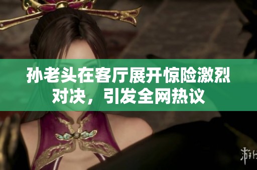 孙老头在客厅展开惊险激烈对决，引发全网热议