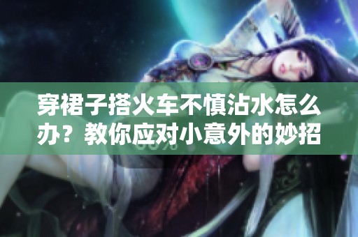 穿裙子搭火车不慎沾水怎么办？教你应对小意外的妙招