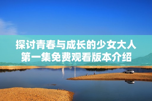 探讨青春与成长的少女大人第一集免费观看版本介绍