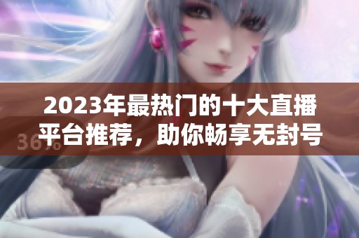 2023年最热门的十大直播平台推荐，助你畅享无封号体验