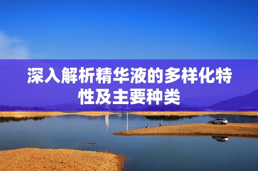 深入解析精华液的多样化特性及主要种类