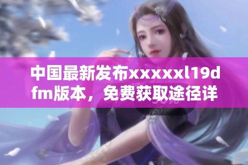 中国最新发布xxxxxl19dfm版本，免费获取途径详解