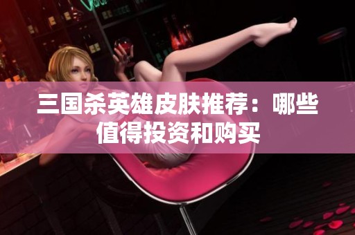 三国杀英雄皮肤推荐：哪些值得投资和购买