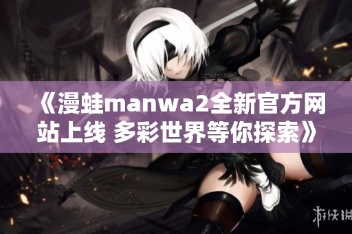 《漫蛙manwa2全新官方网站上线 多彩世界等你探索》