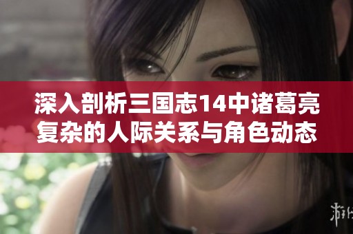 深入剖析三国志14中诸葛亮复杂的人际关系与角色动态