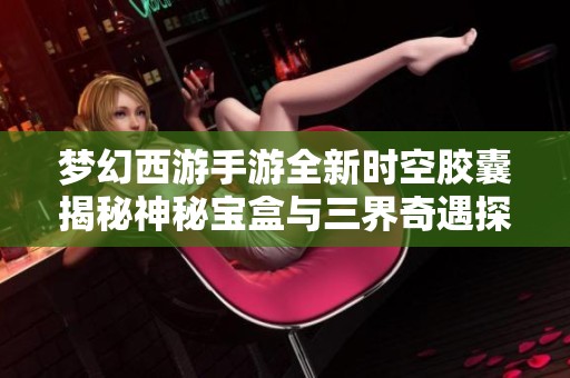 梦幻西游手游全新时空胶囊揭秘神秘宝盒与三界奇遇探险