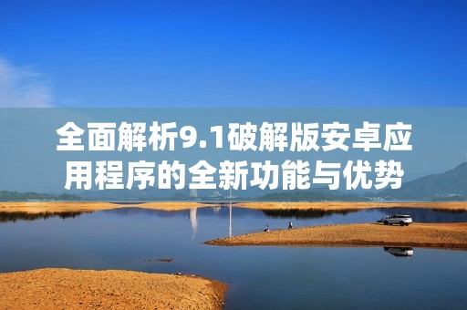 全面解析9.1破解版安卓应用程序的全新功能与优势