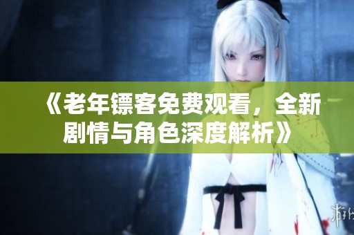 《老年镖客免费观看，全新剧情与角色深度解析》