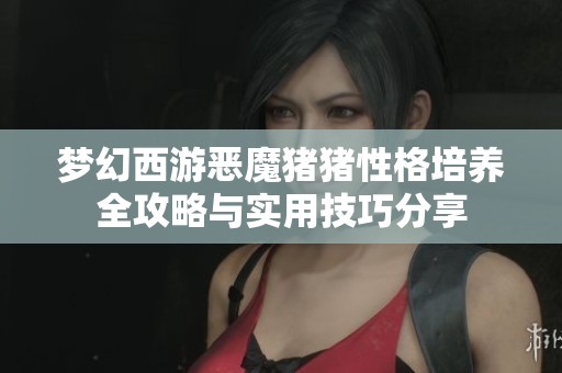 梦幻西游恶魔猪猪性格培养全攻略与实用技巧分享