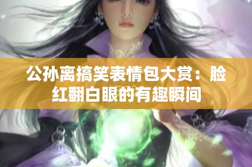 公孙离搞笑表情包大赏：脸红翻白眼的有趣瞬间