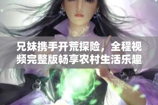 兄妹携手开荒探险，全程视频完整版畅享农村生活乐趣