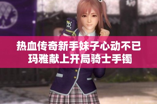 热血传奇新手妹子心动不已 玛雅献上开局骑士手镯