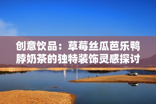 创意饮品：草莓丝瓜芭乐鸭脖奶茶的独特装饰灵感探讨