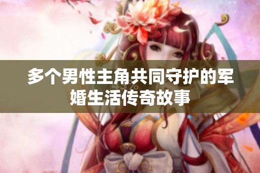 多个男性主角共同守护的军婚生活传奇故事
