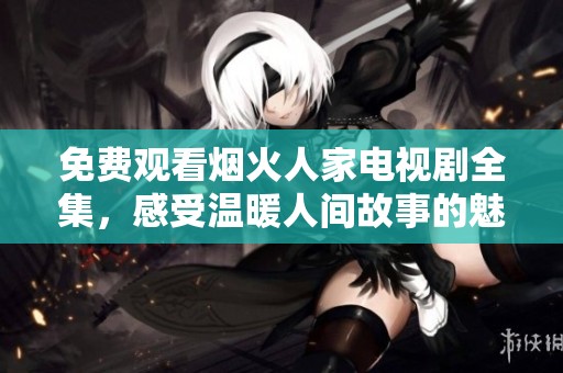 免费观看烟火人家电视剧全集，感受温暖人间故事的魅力