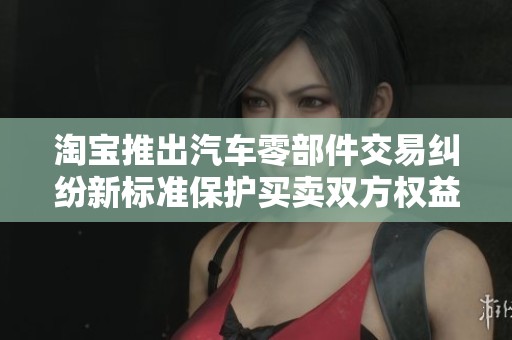 淘宝推出汽车零部件交易纠纷新标准保护买卖双方权益