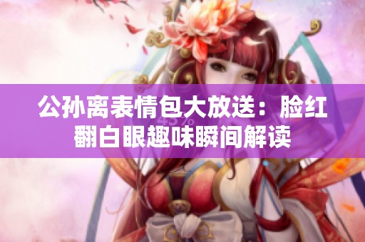 公孙离表情包大放送：脸红翻白眼趣味瞬间解读