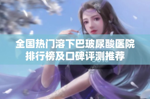 全国热门溶下巴玻尿酸医院排行榜及口碑评测推荐