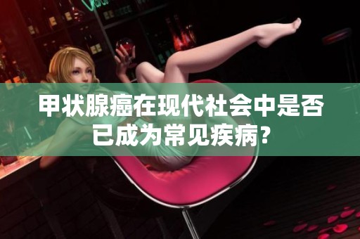 甲状腺癌在现代社会中是否已成为常见疾病？