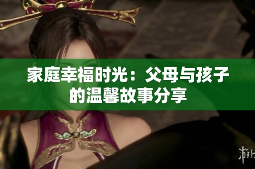 家庭幸福时光：父母与孩子的温馨故事分享