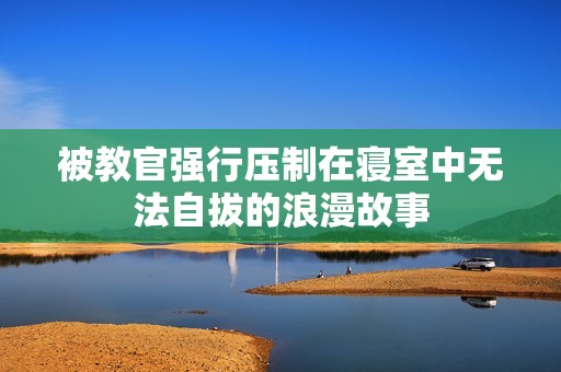 被教官强行压制在寝室中无法自拔的浪漫故事