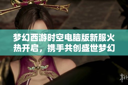 梦幻西游时空电脑版新服火热开启，携手共创盛世梦幻未来