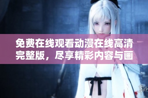 免费在线观看动漫在线高清完整版，尽享精彩内容与画面