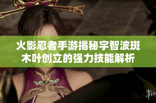 火影忍者手游揭秘宇智波斑木叶创立的强力技能解析