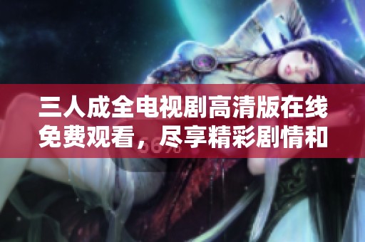 三人成全电视剧高清版在线免费观看，尽享精彩剧情和感人故事