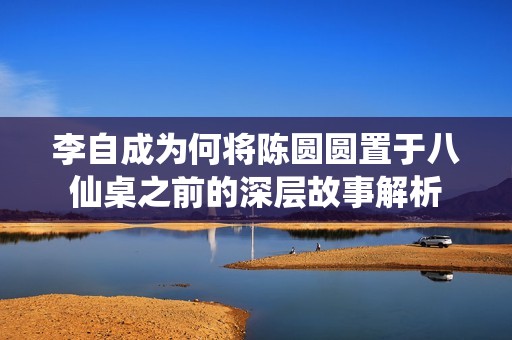 李自成为何将陈圆圆置于八仙桌之前的深层故事解析
