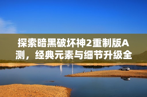 探索暗黑破坏神2重制版A测，经典元素与细节升级全方位解析
